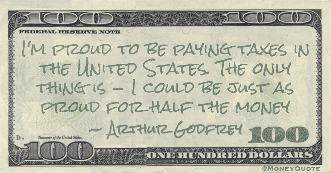 I'm proud to be paying taxes in the United States. The only thing is -- I could be just as proud for half the money Quote