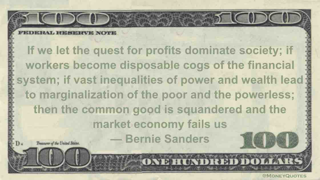 profits dominate society; if workers become disposable cogs of the financial system; if vast inequalities of power and wealth lead to marginalization of the poor and the powerless; then the common good is squandered and the market economy fails us Quote