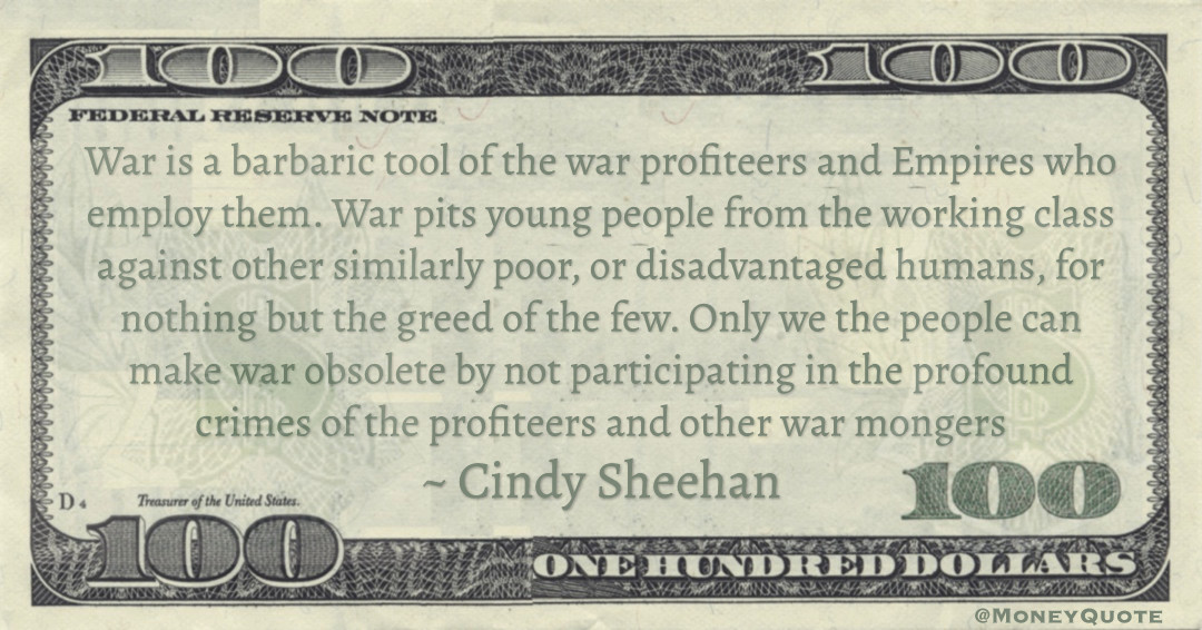 War is a barbaric tool of the war profiteers and Empires who employ them. War pits young people from the working class against other similarly poor, or disadvantaged humans, for nothing but the greed of the few Quote