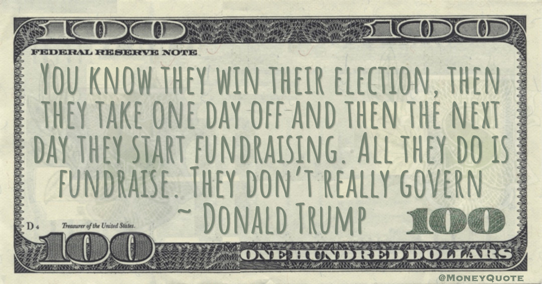 You know they win their election, then they take one day off and then the next day they start fundraising. All they do is fundraise. They don’t really govern Quote
