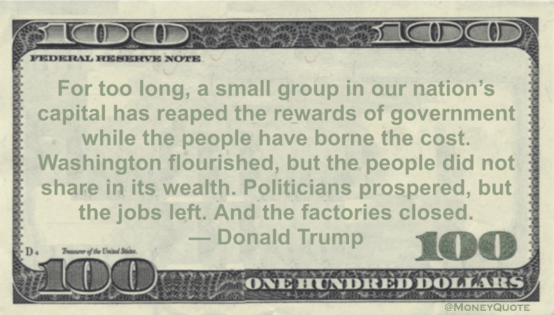 For too long, a small group in our nation's capital has reaped the rewards of government while the people have borne the cost. Washington flourished, but the people did not share in its wealth. Politicians prospered, but the jobs left. And the factories closed Quote