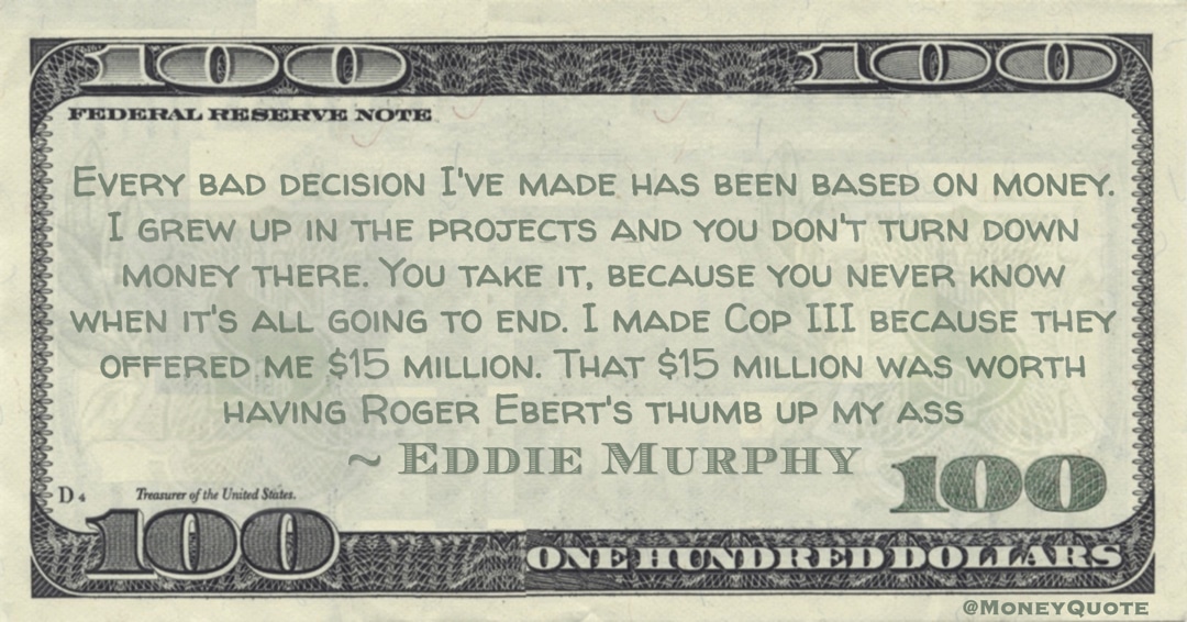 I grew up in the projects and you don't turn down money there. You take it, because you never know when it's all going to end. I made Cop III because they offered me $15 million. That $15 million was worth having Roger Ebert's thumb up my ass Quote