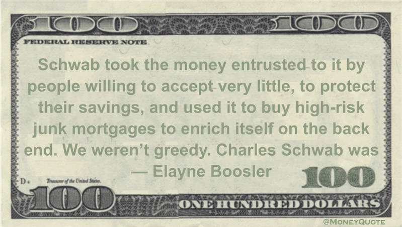Elayne Boosler Schwab took the money entrusted to it by people willing to accept very little, to protect their savings, and used it to buy high-risk junk mortgages to enrich itself on the back end. We weren’t greedy. Charles Schwab was quote