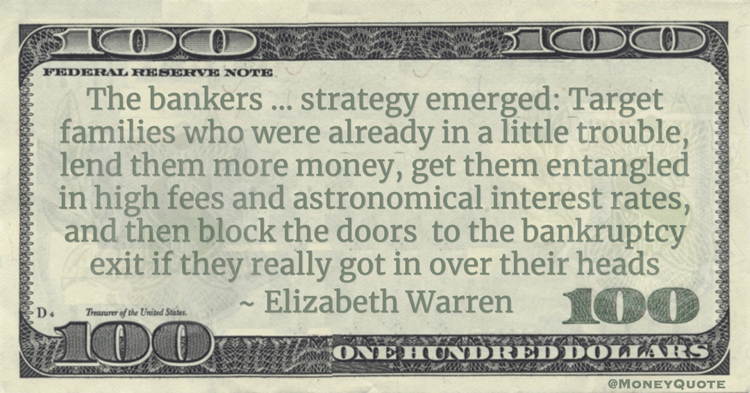 The bankers ... strategy emerged: Target families who were already in a little trouble, lend them more money, get them entangled in high fees and astronomical interest rates, and then block the doors to the bankruptcy exit if they really got in over their heads Quote