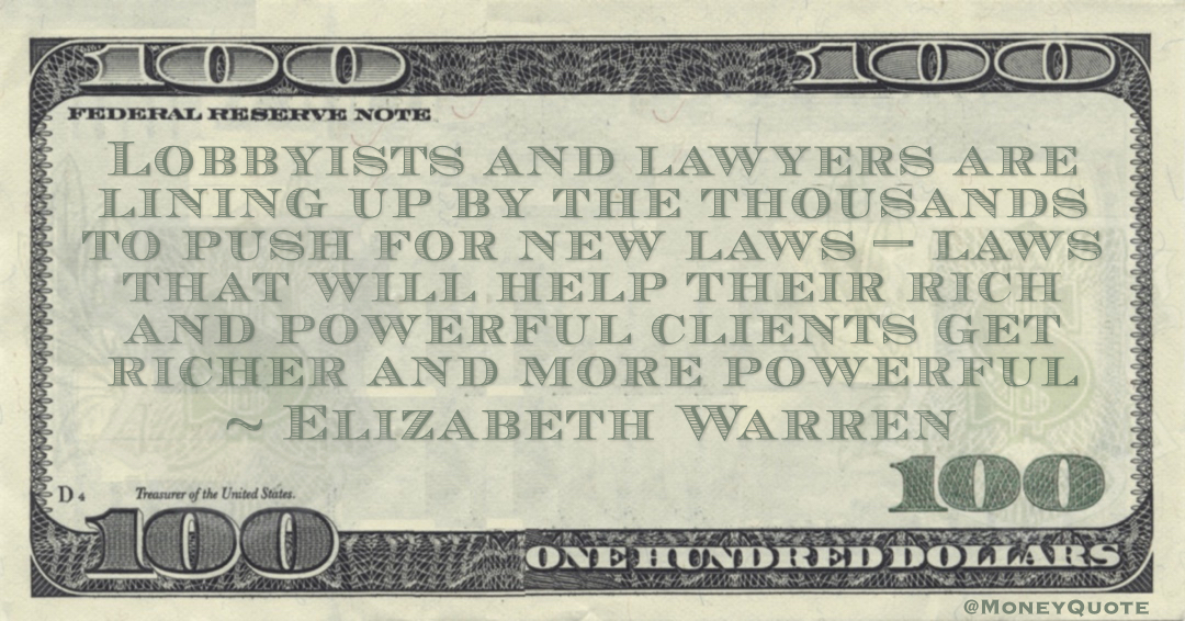 Elizabeth Warren Lobbyists and lawyers are lining up by the thousands to push for new laws — laws that will help their rich and powerful clients get richer and more powerful quote