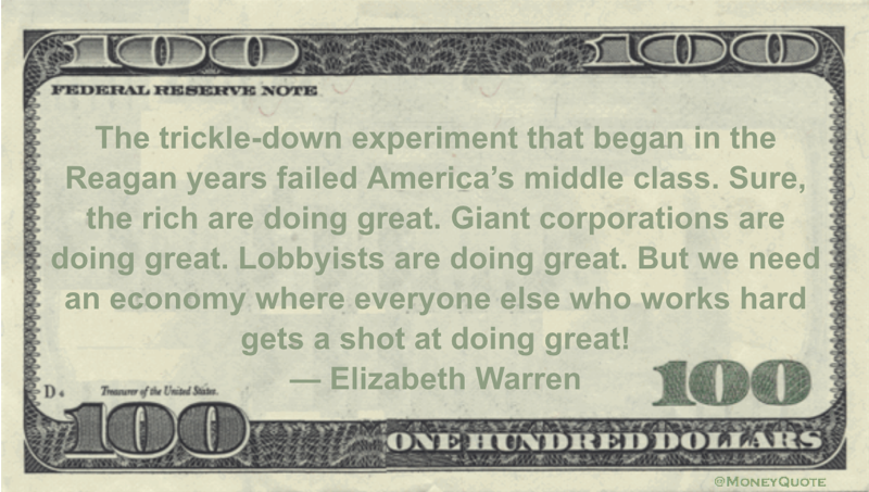 The trickle-down experiment that began in the Reagan years failed America's middle class. Sure, the rich are doing great. Giant corporations are doing great. Lobbyists are doing great. But we need an economy where everyone else who works hard gets a shot at doing great! Quote
