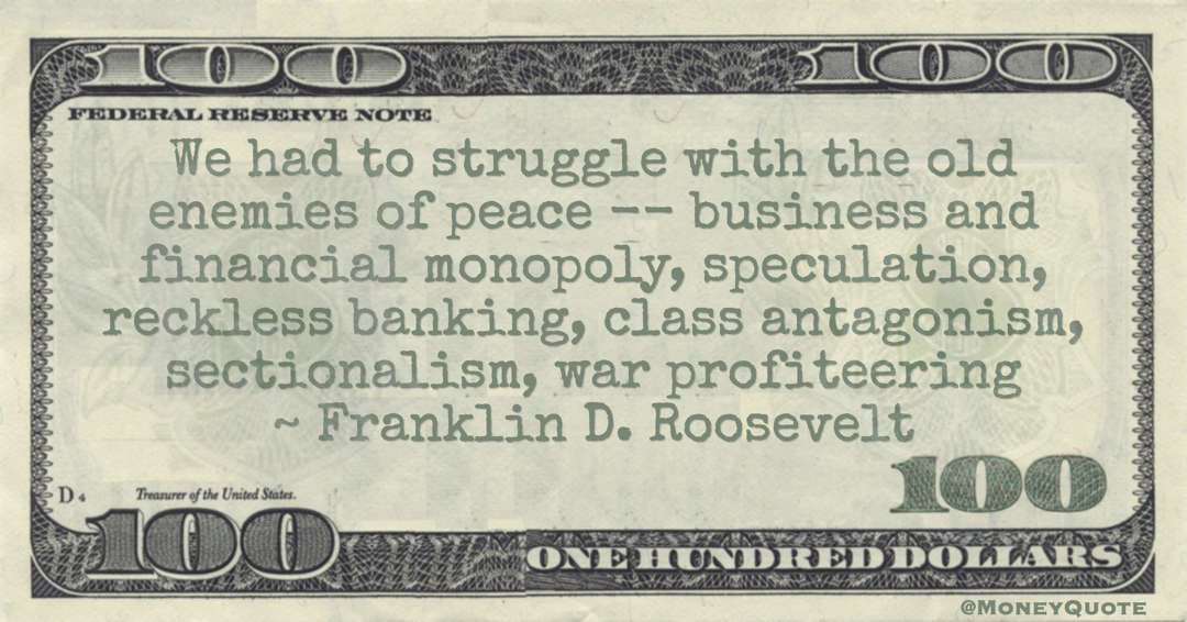 Franklin D. Roosevelt We had to struggle with the old enemies of peace -- business and financial monopoly, speculation, reckless banking, class antagonism, sectionalism, war profiteering quote