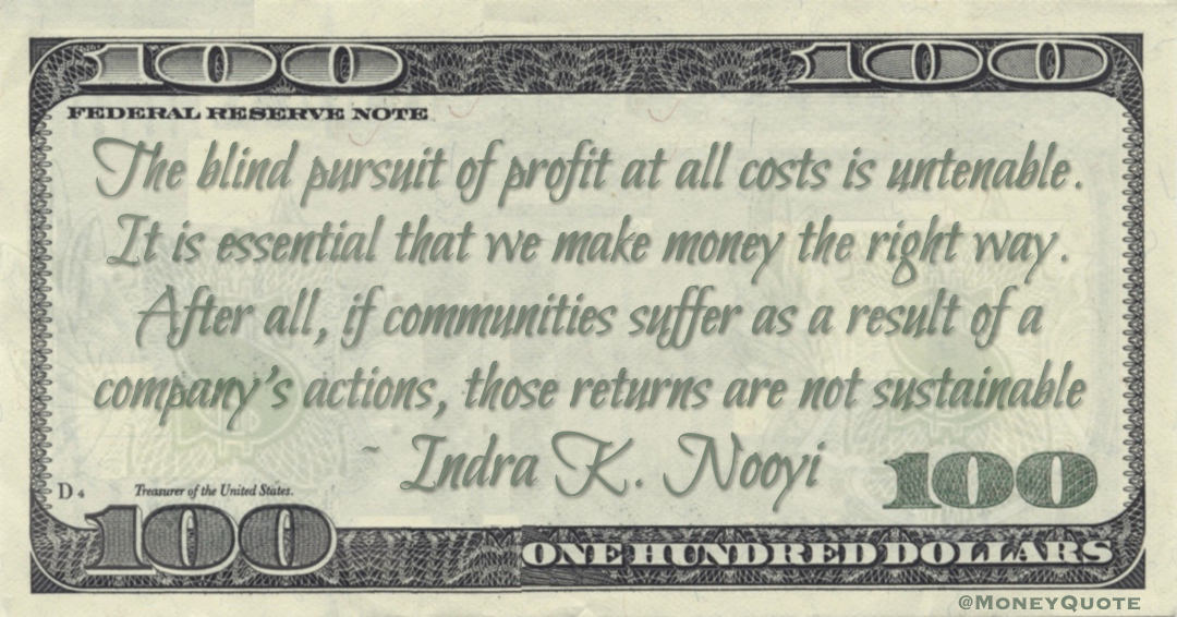 The blind pursuit of profit at all costs is untenable. It is essential that we make money the right way. After all, if communities suffer as a result of a company’s actions, those returns are not sustainable Quote