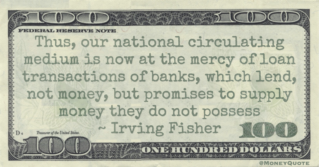 Thus, our national circulating medium is now at the mercy of loan transactions of banks, which lend, not money, but promises to supply money they do not possess Quote