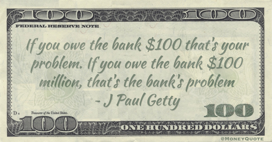If you owe the bank $100 that's your problem. If you owe the bank $100 million, that's the bank's problem Quote