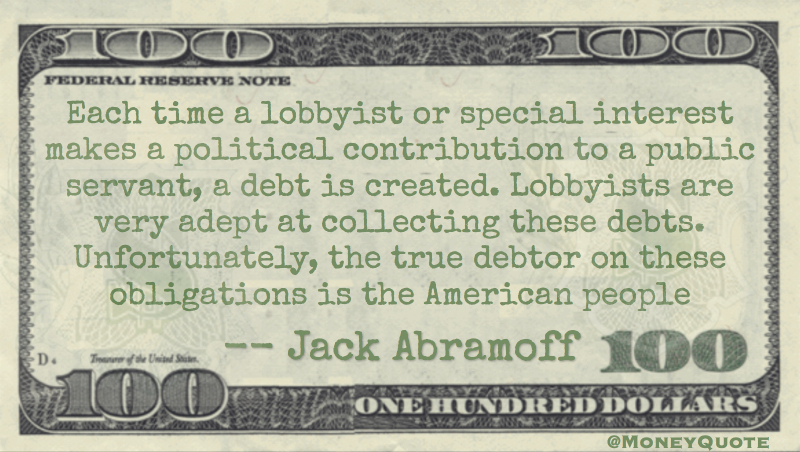 Each time a lobbyist or special interest makes a political contribution to a public servant, a debt is created. Lobbyists are very adept at collecting these debts. Unfortunately, the true debtor on these obligations is the American people Quote