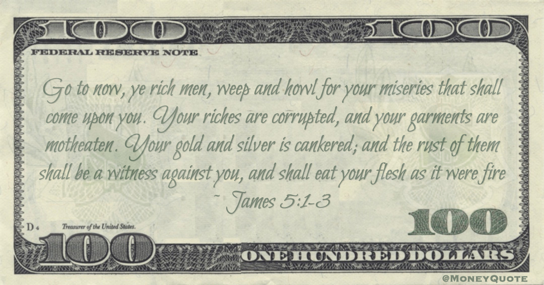 Go to now, ye rich men, weep and howl for your miseries that shall come upon you. Your riches are corrupted, and your garments are motheaten. Your gold and silver is cankered; and the rust of them shall be a witness against you, and shall eat your flesh as it were fire Quote