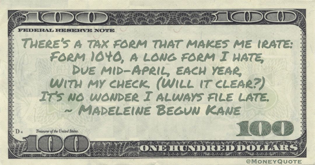There’s a tax form that makes me irate: Form 1040, a long form I hate, Due mid-April, each year, With my check. (Will it clear?) It’s no wonder I always file late Quote