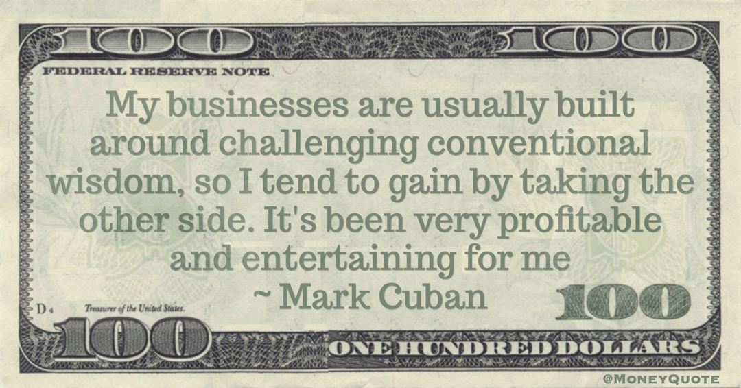 My businesses are usually built around challenging conventional wisdom, so I tend to gain by taking the other side. It's been very profitable and entertaining for me Quote