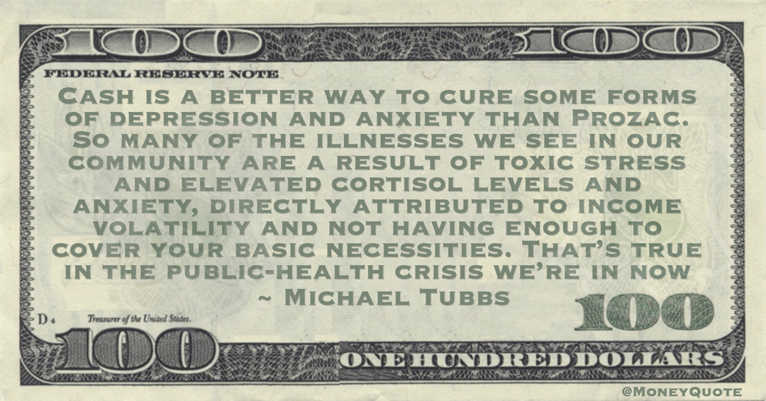 Cash is a better way to cure some forms of depression and anxiety than Prozac. So many of the illnesses we see in our community are a result of toxic stress and elevated cortisol levels and anxiety, directly attributed to income volatility and not having enough to cover your basic necessities Quote