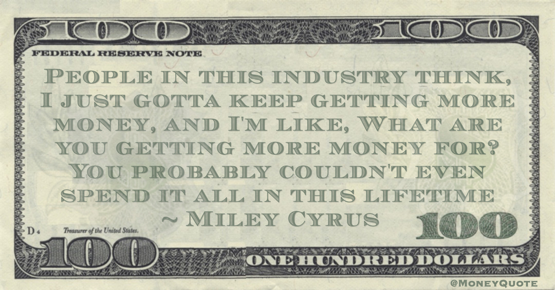 Miley Cyrus People in this industry think, I just gotta keep getting more money, and I'm like, What are you getting more money for? You probably couldn't even spend it all in this lifetime quote