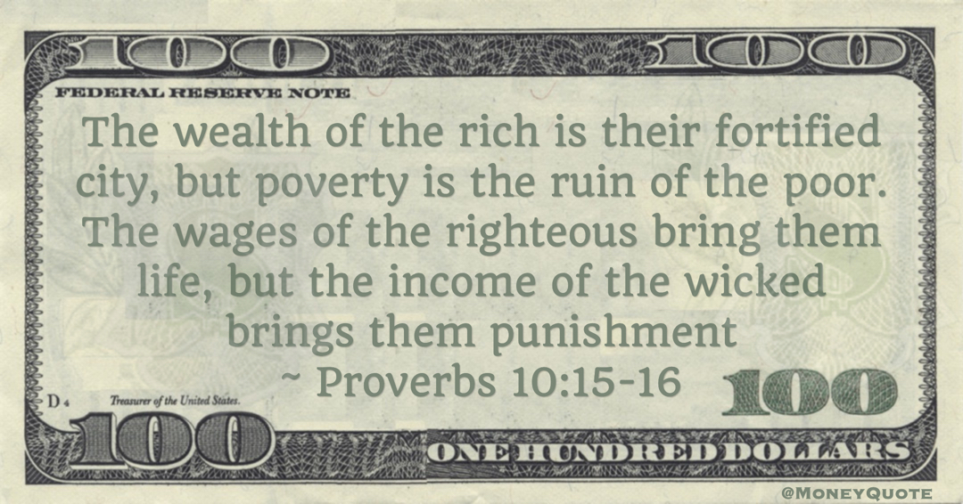 The wealth of the rich is their fortified city, but poverty is the ruin of the poor. The wages of the righteous bring them life, but the income of the wicked brings them punishment Quote