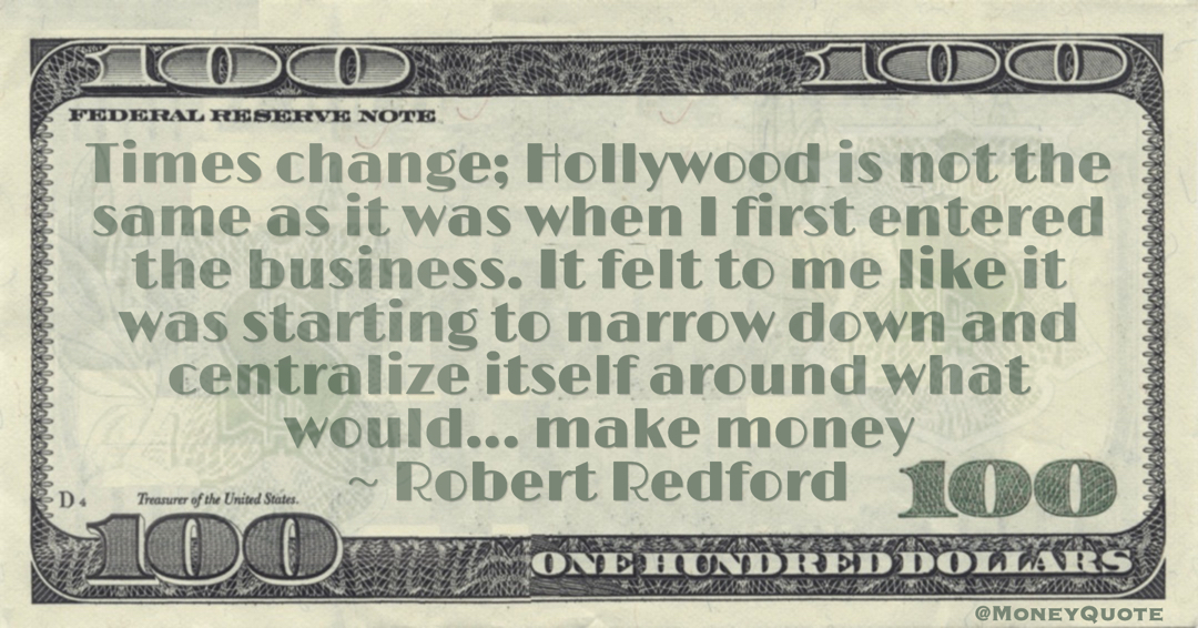 Hollywood is not the same as it was when I first entered the business. It felt to me like it was starting to narrow down and centralize itself around what would... make money Quote
