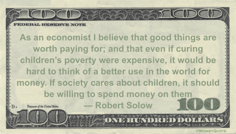 As an economist I believe that good things are worth paying for; and that even if curing children’s poverty were expensive, it would be hard to think of a better use in the world for money. If society cares about children, it should be willing to spend money on them Quote