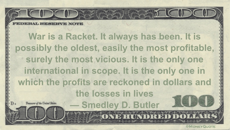 War is a Racket. It always has been. It is possibly the oldest, easily the most profitable, surely the most vicious. It is the only one international in scope. It is the only one in which the profits are reckoned in dollars and the losses in lives Quote