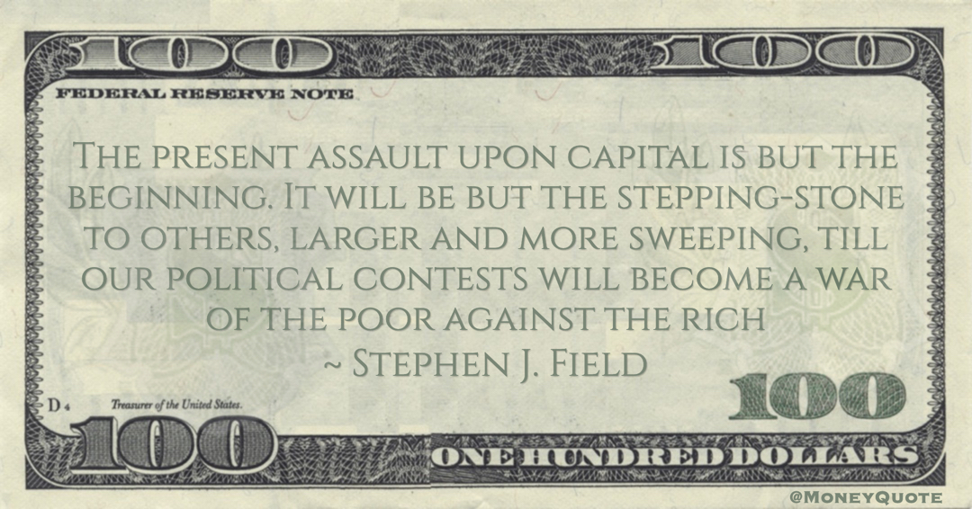 The present assault upon capital is but the beginning. It will be but the stepping-stone to others, larger and more sweeping, till our political contests will become a war of the poor against the rich; a war growing in intensity and bitterness Quote