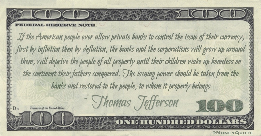 If the American people ever allow private banks to control the issue of their currency, first by inflation then by deflation, the banks and the corporations will grow up around them, will deprive the people of all property Quote