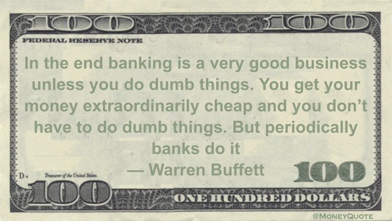 In the end banking is a very good business unless you do dumb things. You get your money extraordinarily cheap and you don't have to do dumb things. But periodically banks do it Quote
