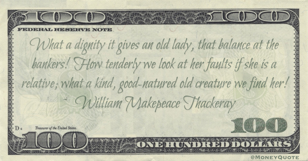 What a dignity it gives an old lady, that balance at the bankers! How tenderly we look at her faults if she is a relative; what a kind, good-natured old creature we find her! Quote