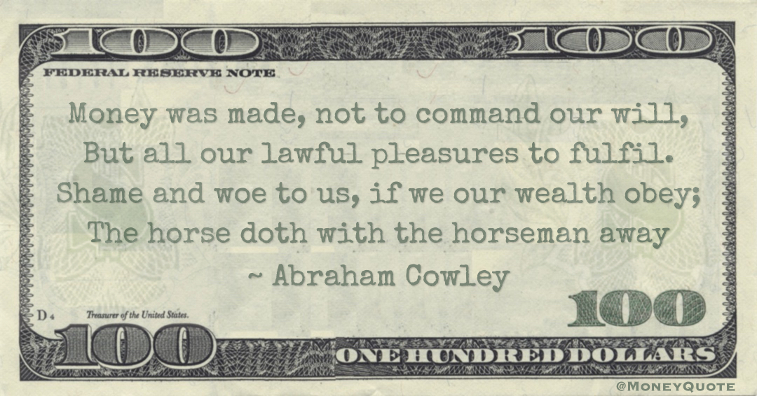 Money was made, not to command our will, But all our lawful pleasures to fulfil. Shame and woe to us, if we our wealth obey; The horse doth with the horseman away Quote