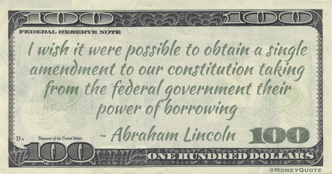 I wish it were possible to obtain a single amendment to our constitution taking from the federal government their power of borrowing Quote