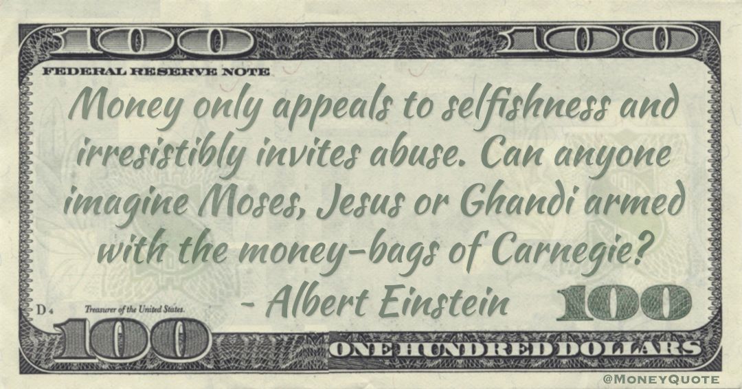 Money only appeals to selfishness and irresistibly invites abuse. Can anyone imagine Moses, Jesus or Ghandi armed with the money-bags of Carnegie? Quote