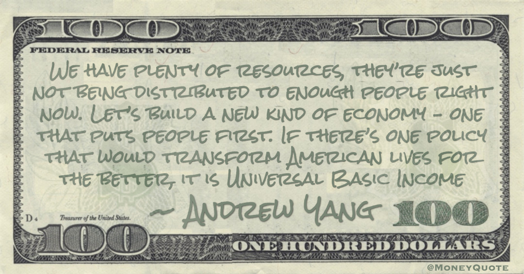 We have plenty of resources, they’re just not being distributed to enough people right now. Let’s build a new kind of economy – one that puts people first. If there’s one policy that would transform American lives for the better, it is Universal Basic Income Quote