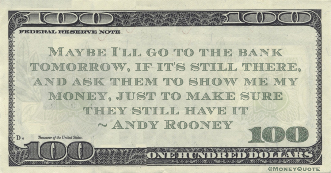Andy Rooney Maybe I'll go to the bank tomorrow, if it's still there, and ask them to show me my money, just to make sure they still have it quote