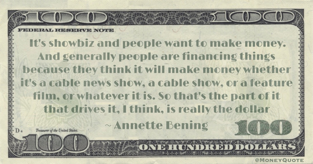 It's showbiz and people want to make money. And generally people are financing things because they think it will make money whether it's a cable news show, a cable show, or a feature film, or whatever it is. So that's the part of it that drives it, I think, is really the dollar Quote
