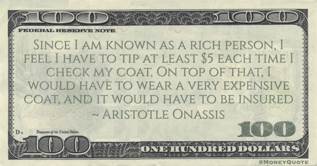 Aristotle Onassis Since I am known as a rich person, I feel I have to tip at least $5 each time I check my coat, On top of that, I would have to wear a very expensive coat, and it would have to be insured quote