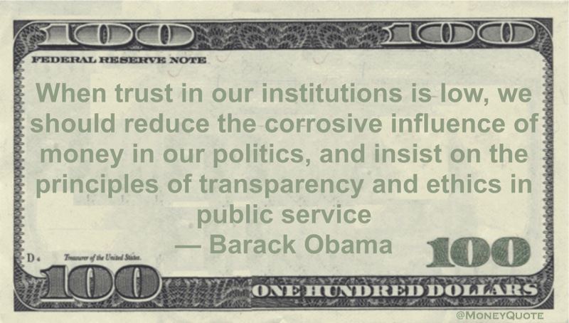 When trust in our institutions is low, we should reduce the corrosive influence of money in our politics, and insist on the principles of transparency and ethics in public service Quote