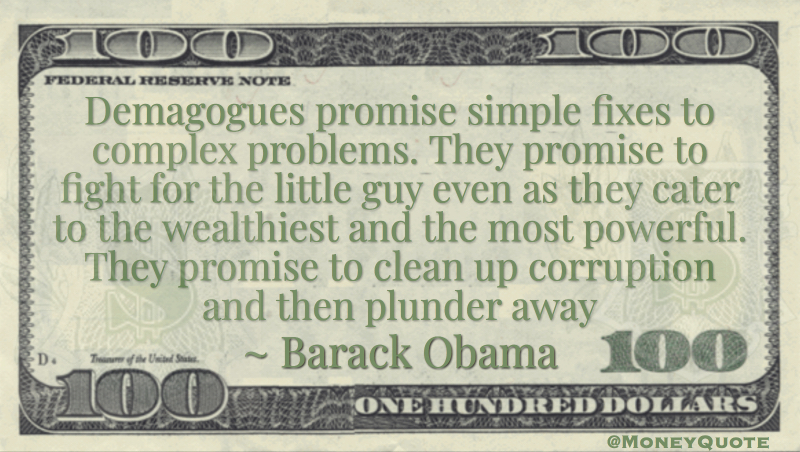 Demagogues promise simple fixes to complex problems. They promise to fight for the little guy even as they cater to the wealthiest and the most powerful. They promise to clean up corruption and then plunder away Quote