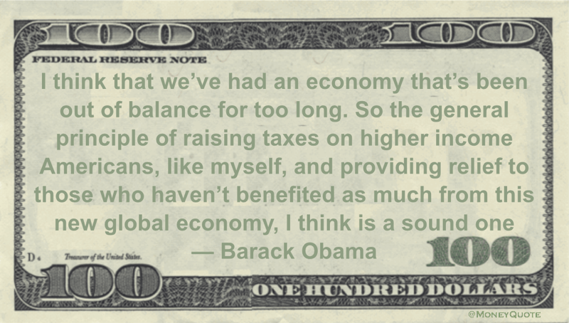 I think that we've had an economy that's been out of balance for too long. So the general principle of raising taxes on higher income Americans, like myself, and providing relief to those who haven't benefited as much from this new global economy, I think is a sound one Quote