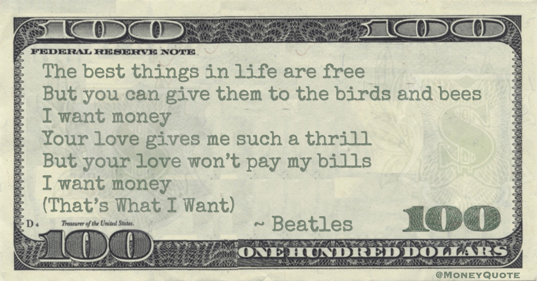 The best things in life are free But you can give them to the birds and bees I want money Your love gives me such a thrill But your love won’t pay my bills I want money (That’s What I Want) Quote