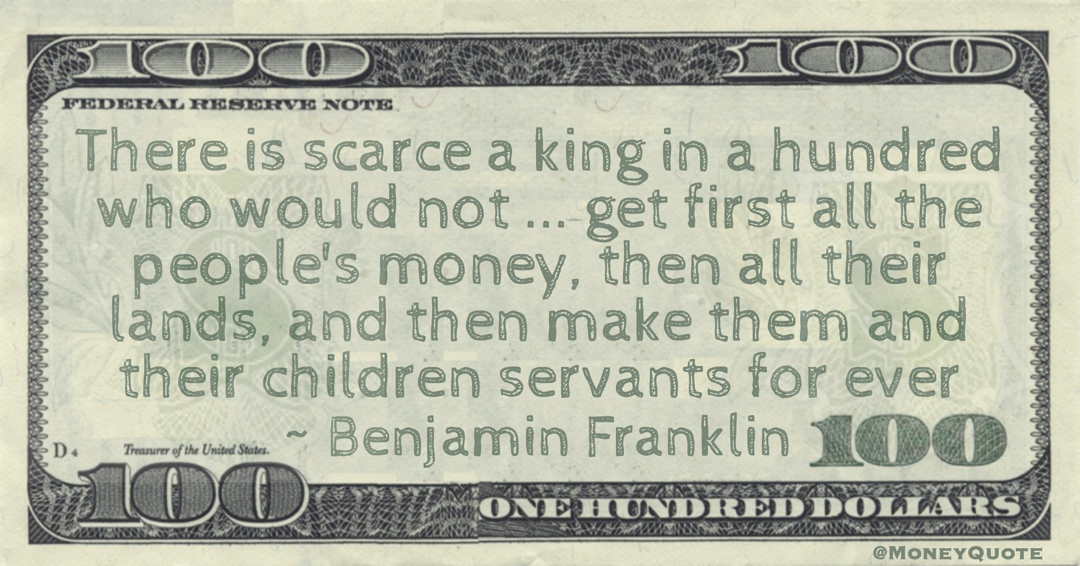 There is scarce a king in a hundred who would not ... get first all the people's money, then all their lands, and then make them and their children servants for ever Quote