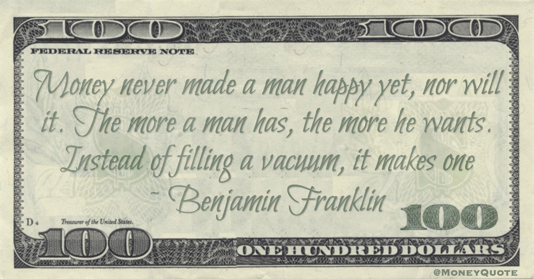 Money never made a man happy yet, nor will it. The more a man has, the more he wants. Instead of filling a vacuum, it makes one Quote