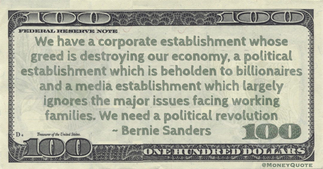 Bernie Sanders We have a corporate establishment whose greed is destroying our economy, a political establishment which is beholden to billionaires and a media establishment which largely ignores the major issues facing working families. We need a political revolution quote