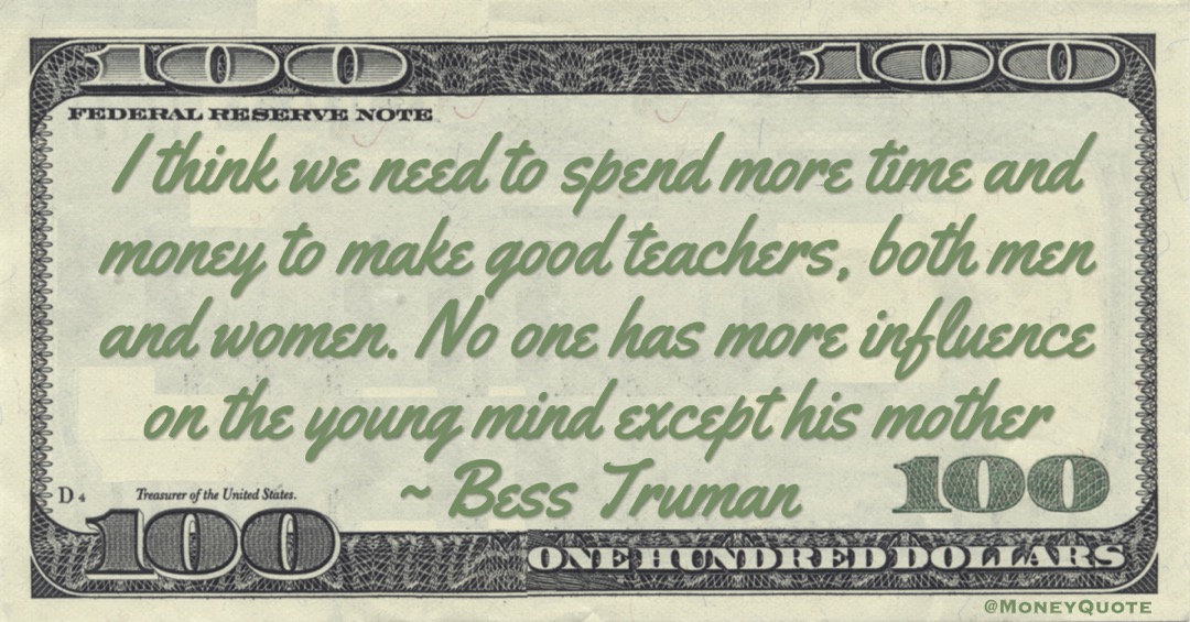 I think we need to spend more time and money to make good teachers, both men and women. No one has more influence on the young mind except his mother Quote