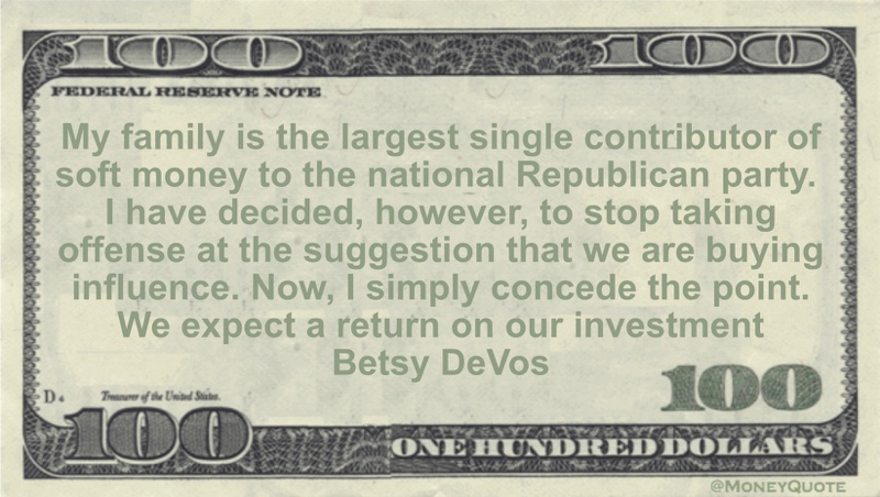 My family is the largest single contributor of soft money to the national Republican party. I have decided, however, to stop taking offense at the suggestion that we are buying influence. Now, I simply concede the point. We expect a return on our investment Quote