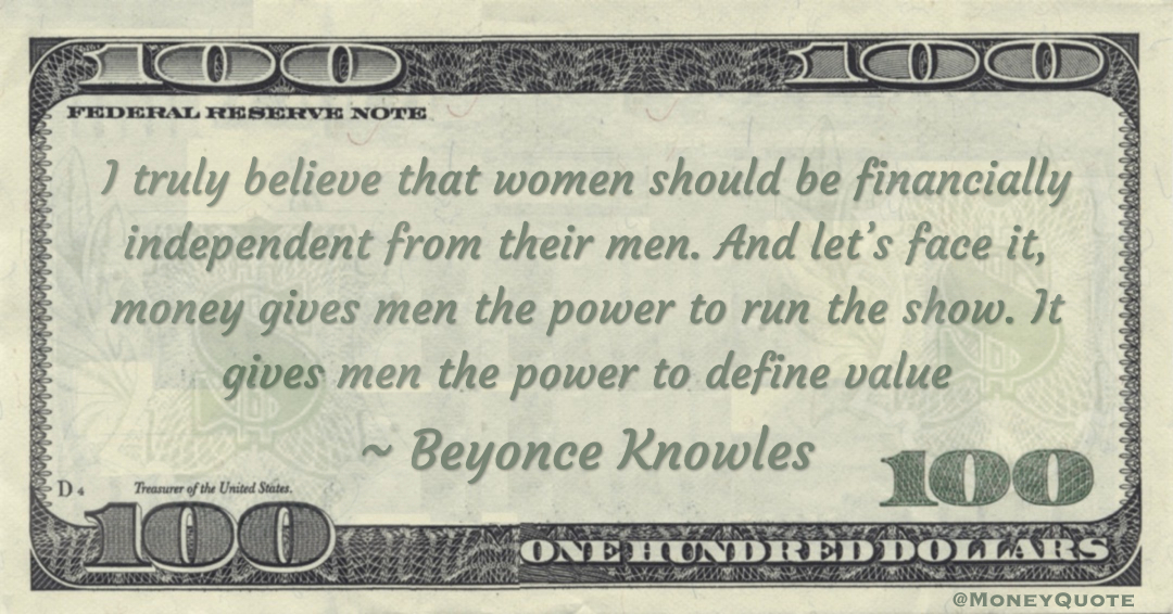 I truly believe that women should be financially independent from their men. And let’s face it, money gives men the power to run the show. It gives men the power to define value Quote