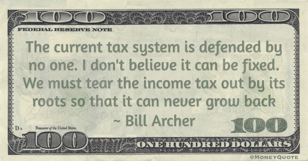 The current tax system is defended by no one. I don't believe it can be fixed. We must tear the income tax out by its roots so that it can never grow back Quote