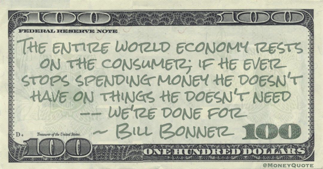 The entire world economy rests on the consumer; if he ever stops spending money he doesn't have on things he doesn't need -- we're done for Quote