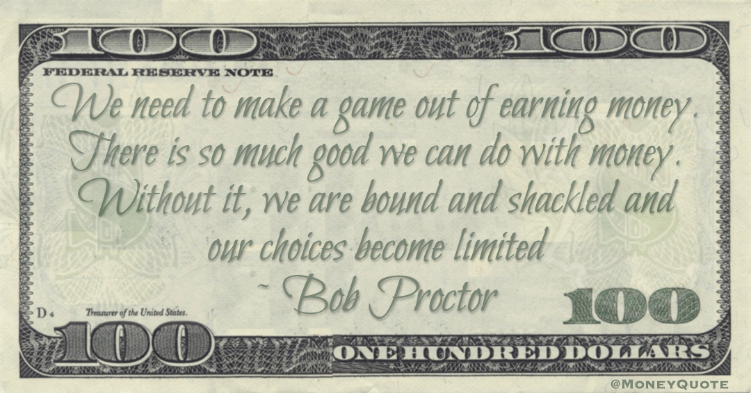 We need to make a game out of earning money. There is so much good we can do with money. Without it, we are bound and shackled and our choices become limited Quote