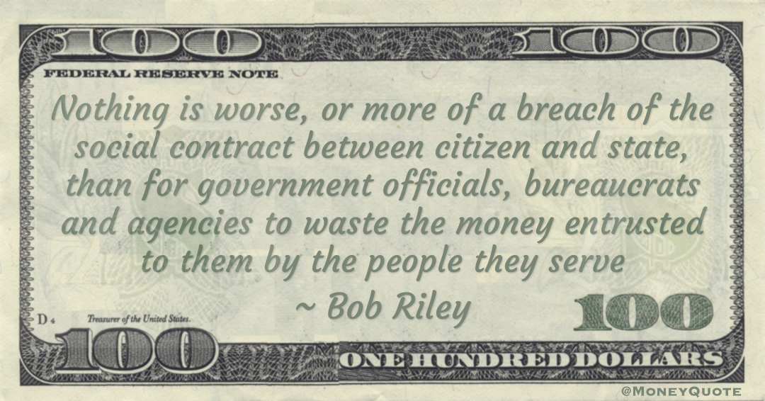 Nothing is worse, or more of a breach of the social contract between citizen and state, than for government officials, bureaucrats and agencies to waste the money entrusted to them by the people they serve Quote
