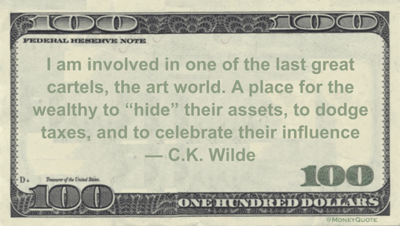 I am involved in one of the last great cartels, the art world. A place for the wealthy to “hide” their assets, to dodge taxes, and to celebrate their influence Quote